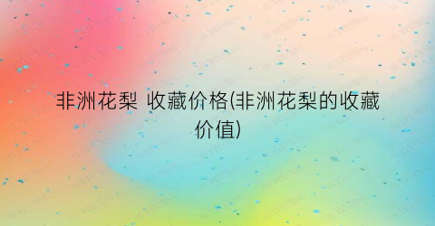 非洲花梨 收藏价格(非洲花梨的收藏价值)